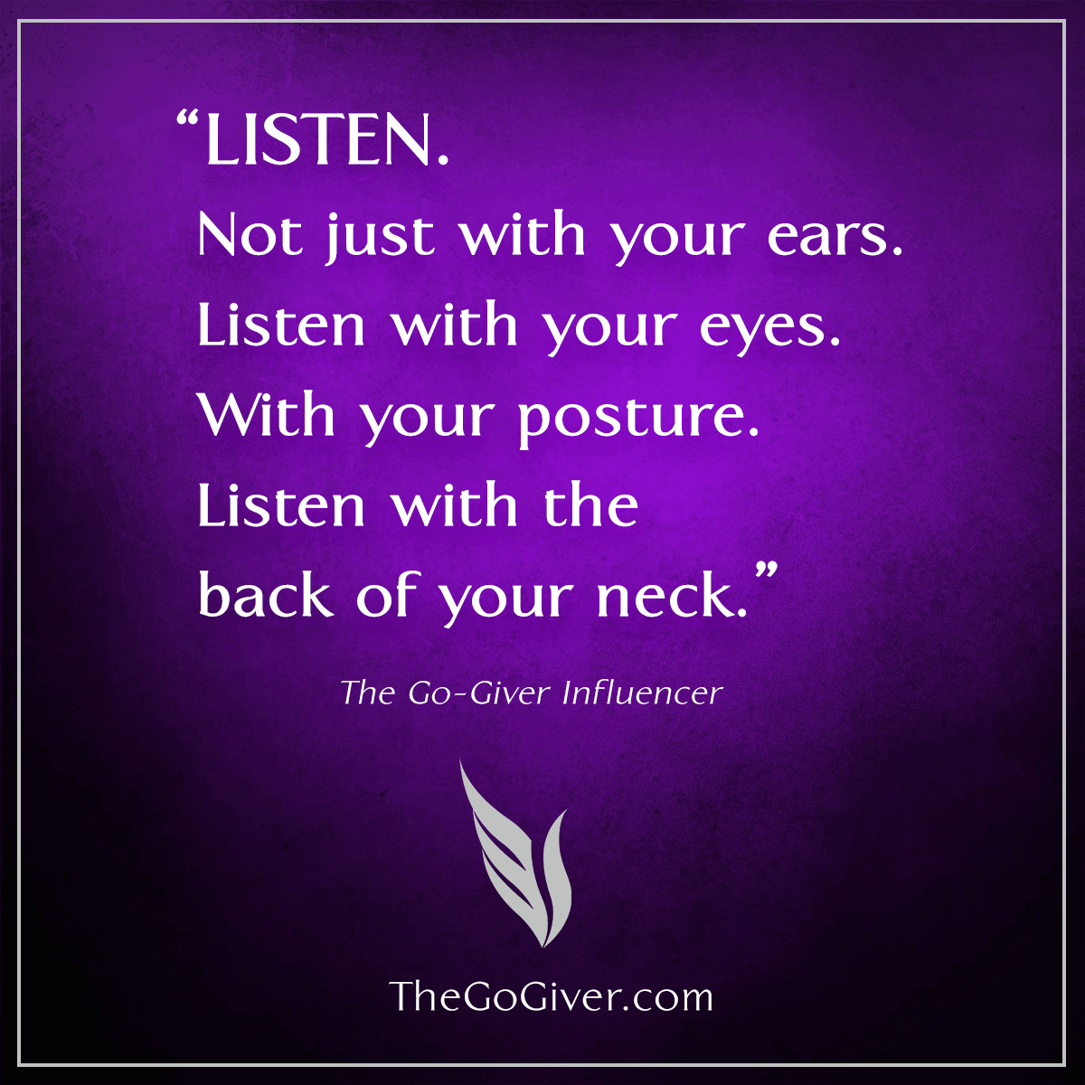 LISTEN. Not just with your ears. Listen with your eyes. With your posture. Listen with the back of your neck.