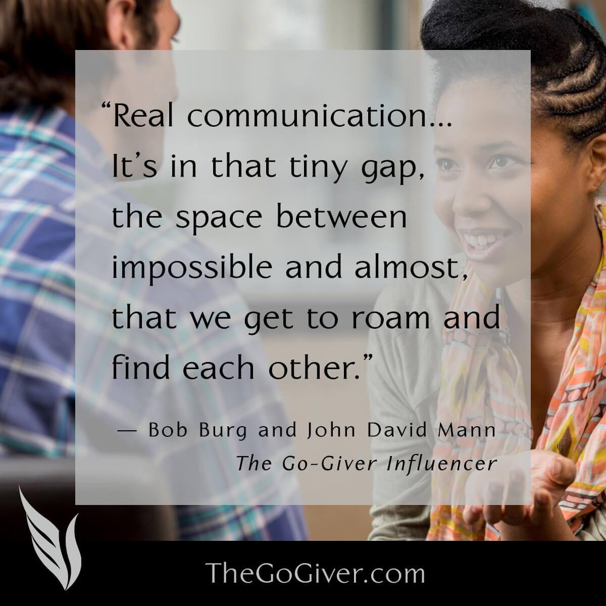 Real communication...it's in that tiny gap, the space between impossible and almost, that we get to roam and find each other. - The Go-Giver Influencer